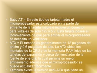 Baby AT = En este tipo de tarjeta madre el microprocesador esta colocado en la parte de enfrente de la tarjeta madre e incluye un conector para voltajes de solo 12v y 5 v. Esta tarjeta posee el inconveniente de que para enfriar el microprocesador se necesita un ventilador. ATX = El tamaño es generalmente de 12 pulgadas de ancho y 9.6 pulgadas de alto. La ATX ubica los montajes de la CPU y de la memoria RAM lejos de las tarjetas de expansión y cerca del ventilador de la fuente de energía, lo cual permite un mejor enfriamiento además que el microprocesador se puede actualizar fácilmente También existe la versión mini-ATX que tiene un tamaño de pulgadas por 9.6 