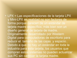 LPX = Las especificaciones de la tarjeta LPX y Mini-LPX en realidad no son factores de forma porque carecen de un estándar de tarjeta madre específico, más bien son un diseño general de tarjeta de madre. Originalmente desarrollado por Western Digital para computadoras de escritorio para reducir el  tamaño de las cajas  y espacio.. Debido a que no hay un estándar en toda la industria para esta tarjeta, los usuarios que compran estos sistemas no pueden actualizar sus PC sin cambiar la tarjeta madre.     