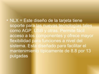 NLX = Este diseño de la tarjeta tiene soporte para las nuevas tecnologías tales como AGP, USB y otras. Permite fácil acceso a los componentes y ofrece mayor flexibilidad para funciones a nivel del sistema. Esta diseñado para facilitar el mantenimiento típicamente de 8.8 por 13 pulgadas 