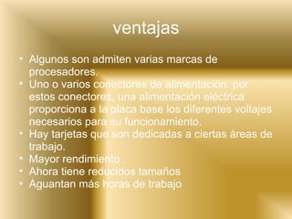 ventajas Algunos son admiten varias marcas de procesadores. Uno o varios conectores de alimentación: por estos conectores, una alimentación eléctrica proporciona a la placa base los diferentes voltajes necesarios para su funcionamiento. Hay tarjetas que son dedicadas a ciertas áreas de trabajo. Mayor rendimiento Ahora tiene reducidos tamaños  Aguantan más horas de trabajo 