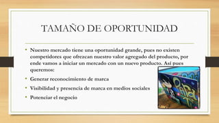 TAMAÑO DE OPORTUNIDAD
• Nuestro mercado tiene una oportunidad grande, pues no existen
competidores que ofrezcan nuestro valor agregado del producto, por
ende vamos a iniciar un mercado con un nuevo producto. Así pues
queremos:
• Generar reconocimiento de marca
• Visibilidad y presencia de marca en medios sociales
• Potenciar el negocio
 
