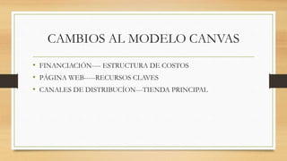 CAMBIOS AL MODELO CANVAS
• FINANCIACIÓN---- ESTRUCTURA DE COSTOS
• PÁGINA WEB-----RECURSOS CLAVES
• CANALES DE DISTRIBUCÍON---TIENDA PRINCIPAL
 
