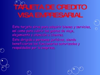 TARJETA DE CREDITO VISA EMPRESARIAL Esta tarjeta sirve para adquirir bienes y servicios, así como para cubrir los gastos de viaje, alojamiento y atención a clientes. Esta dirigida a personas jurídicas, siendo beneficiarios los funcionarios autorizados y respaldados por la empresa. 