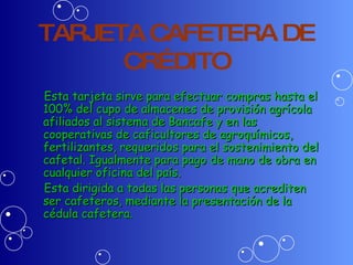 TARJETA CAFETERA DE CRÉDITO Esta tarjeta sirve para efectuar compras hasta el 100% del cupo de almacenes de provisión agrícola  afiliados al sistema de Bancafe y en las cooperativas de caficultores de agroquímicos, fertilizantes, requeridos para el sostenimiento del cafetal. Igualmente para pago de mano de obra en cualquier oficina del país. Esta dirigida a todas las personas que acrediten ser cafeteros, mediante la presentación de la cédula cafetera. 