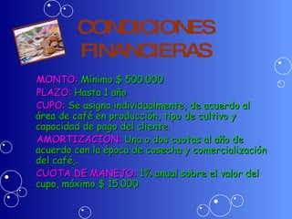 CONDICIONES FINANCIERAS MONTO:  Mínimo $ 500.000   PLAZO:  Hasta 1 año CUPO:  Se asigna individualmente, de acuerdo al área de café en producción, tipo de cultivo y capacidad de pago del cliente. AMORTIZACION:  Una o dos cuotas al año de acuerdo con la época de cosecha y comercialización del café,. CUOTA DE MANEJO:  1% anual sobre el valor del cupo, máximo $ 15.000 