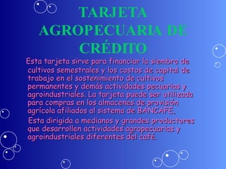 TARJETA AGROPECUARIA DE CRÉDITO Esta tarjeta sirve para financiar la siembra de cultivos semestrales y los costos de capital de trabajo en el sostenimiento de cultivos permanentes y demás actividades pecuarias y agroindustriales. La tarjeta puede ser utilizada para compras en los almacenes de provisión agrícola afiliados al sistema de BANCAFE,  Esta dirigida a medianos y grandes productores que desarrollen actividades agropecuarias y agroindustriales diferentes del café. 