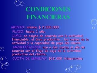 CONDICIONES FINANCIERAS MONTO : mínimo $ 2.000.000 PLAZO:  hasta 1 año. CUPO:  se asigna de acuerdo con la actividad financiable, el área productiva , los costos de la actividad y la capacidad de pago del cliente. AMORTIZACION:  una o dos cuotas al año de acuerdo con el flujo de caja de la actividad productiva del cliente. CUOTA DE MANEJO:  $12.000 trimestrales 