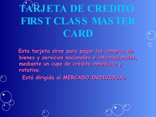 TARJETA DE CREDITO  FIRST CLASS MASTER CARD Esta tarjeta sirve para pagar las compras de bienes y servicios nacionales e internacionales, mediante un cupo de crédito inmediato y rotativo. Está dirigida al MERCADO INDIVIDUAL 