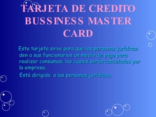 TARJETA DE CREDITO BUSSINESS MASTER CARD Esta tarjeta sirve para que las personas jurídicas den a sus funcionarios un medio de pago para realizar consumos, los cuales serán cancelados por la empresa. Está dirigida  a las personas jurídicas. 