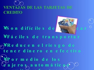 VENTAJAS DE LAS TARJETAS DE CREDITO Son difíciles de falsificar Fáciles de transportar Reducen el riesgo de tener dinero en efectivo Por medio de los cajeros automáticos permiten efectuar  retiros, transferir fondos, pagar facturas , etc. 