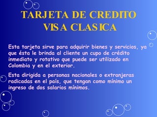 TARJETA DE CREDITO  VISA CLASICA Esta tarjeta sirve para adquirir bienes y servicios, ya que ésta le brinda al cliente un cupo de crédito inmediato y rotativo que puede ser utilizado en Colombia y en el exterior. Esta dirigida a personas nacionales o extranjeras radicadas en el país, que tengan como mínimo un ingreso de dos salarios mínimos. 