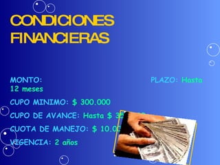 CONDICIONES FINANCIERAS MONTO:  PLAZO:   Hasta 12 meses CUPO MINIMO:  $ 300.000   CUPO DE AVANCE:  Hasta $ 350.000 CUOTA DE MANEJO:  $ 10.000 trimestre vencido VIGENCIA:  2 años 
