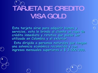 TARJETA DE CREDITO VISA GOLD Esta tarjeta sirve para adquirir bienes y servicios, esta le brinda al cliente un cupo de crédito inmediato y rotativo que puede ser utilizado en Colombia y el exterior. Esta dirigida a personas naturales que tengan una solvencia económica reconocida y con ingresos mensuales superiores a $ 3.500.000. 