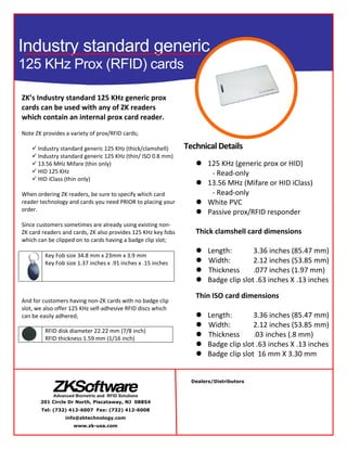  
 
 
ZK’s Industry standard 125 KHz generic prox 
cards can be used with any of ZK readers 
which contain an internal prox card reader. 
 
Note ZK provides a variety of prox/RFID cards; 
 
 Industry standard generic 125 KHz (thick/clamshell)  
 Industry standard generic 125 KHz (thin/ ISO 0.8 mm) 
 13.56 MHz Mifare (thin only) 
 HID 125 KHz 
 HID iClass (thin only) 
  
When ordering ZK readers, be sure to specify which card 
reader technology and cards you need PRIOR to placing your 
order. 
 
Since customers sometimes are already using existing non‐
ZK card readers and cards, ZK also provides 125 KHz key fobs 
which can be clipped on to cards having a badge clip slot; 
 
Key Fob size 34.8 mm x 23mm x 3.9 mm 
Key Fob size 1.37 inches x .91 inches x .15 inches 
 
 
And for customers having non‐ZK cards with no badge clip 
slot, we also offer 125 KHz self‐adhesive RFID discs which 
can be easily adhered; 
 
 
RFID disk diameter 22.22 mm (7/8 inch) 
RFID thickness 1.59 mm (1/16 inch) 
 
Technical Details
 125 KHz (generic prox or HID) 
‐ Read‐only 
 13.56 MHz (Mifare or HID iClass) 
‐ Read‐only 
 White PVC 
 Passive prox/RFID responder 
 
Thick clamshell card dimensions 
 
 Length:           3.36 inches (85.47 mm)
  Width:           2.12 inches (53.85 mm)
  Thickness       .077 inches (1.97 mm) 
 Badge clip slot .63 inches X .13 inches
 
Thin ISO card dimensions 
 
 Length:           3.36 inches (85.47 mm)
  Width:           2.12 inches (53.85 mm)
  Thickness       .03 inches (.8 mm) 
 Badge clip slot .63 inches X .13 inches
 Badge clip slot  16 mm X 3.30 mm 
Industry standard generic
125 KHz Prox (RFID) cards
Dealers/Distributors
201 Circle Dr North, Piscataway, NJ 08854
Tel: (732) 412-6007 Fax: (732) 412-6008
info@zktechnology.com
www.zk-usa.com
 