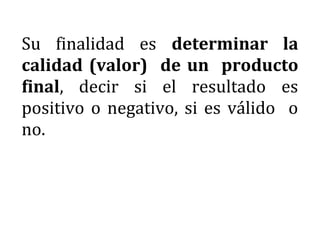Su finalidad es determinar la
calidad (valor) de un producto
final, decir si el resultado es
positivo o negativo, si es válido o
no.
 