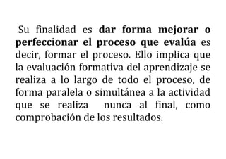 Su finalidad es dar forma mejorar o
perfeccionar el proceso que evalúa es
decir, formar el proceso. Ello implica que
la evaluación formativa del aprendizaje se
realiza a lo largo de todo el proceso, de
forma paralela o simultánea a la actividad
que se realiza nunca al final, como
comprobación de los resultados.
 