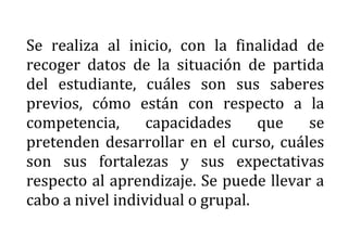 Se realiza al inicio, con la finalidad de
recoger datos de la situación de partida
del estudiante, cuáles son sus saberes
previos, cómo están con respecto a la
competencia, capacidades que se
pretenden desarrollar en el curso, cuáles
son sus fortalezas y sus expectativas
respecto al aprendizaje. Se puede llevar a
cabo a nivel individual o grupal.
 