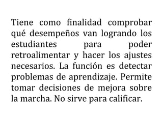 Tiene como finalidad comprobar
qué desempeños van logrando los
estudiantes para poder
retroalimentar y hacer los ajustes
necesarios. La función es detectar
problemas de aprendizaje. Permite
tomar decisiones de mejora sobre
la marcha. No sirve para calificar.
 