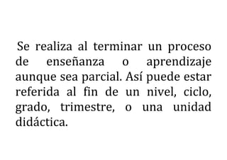 Se realiza al terminar un proceso
de enseñanza o aprendizaje
aunque sea parcial. Así puede estar
referida al fin de un nivel, ciclo,
grado, trimestre, o una unidad
didáctica.
 