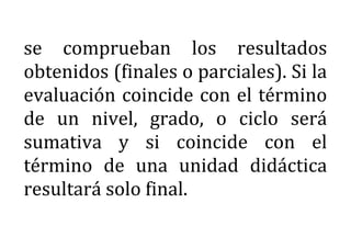 se comprueban los resultados
obtenidos (finales o parciales). Si la
evaluación coincide con el término
de un nivel, grado, o ciclo será
sumativa y si coincide con el
término de una unidad didáctica
resultará solo final.
 