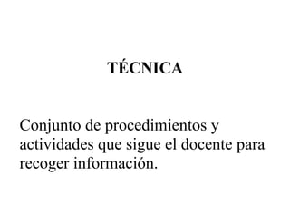 TÉCNICA
Conjunto de procedimientos y
actividades que sigue el docente para
recoger información.
 