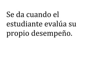 Se da cuando el
estudiante evalúa su
propio desempeño.
 