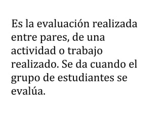 Es la evaluación realizada
entre pares, de una
actividad o trabajo
realizado. Se da cuando el
grupo de estudiantes se
evalúa.
 