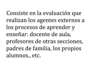 Consiste en la evaluación que
realizan los agentes externos a
los procesos de aprender y
enseñar: docente de aula,
profesores de otras secciones,
padres de familia, los propios
alumnos., etc.
 