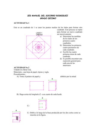 IED MANUEL DEL SOCORRO RODRIGUEZ
                          GRADO DECIMO

ACTIVIDAD No 1

Este es un cuadrado de 1 se unen los puntos medios de los lados para formar otro
                                                   cuadrado. Este proceso se repite
                            LADO 1
                                                   para formar un nuevo cuadrado
                            UNIDAD                 así sucesivamente.
                                                       a) Determina las medidas
                                                           de los lados de los
                                                           primeros cuatro
                                                           cuadrados.
                                                       b) Determina los primeros
                                                           cuatro perímetros de
                                                           cada cuadrado.
                                                       c) Escribe las cuatro
                                                           primeras áreas de cada
                                                           cuadrado.
                                                       d) Es posible encontrar una
                                                           expresión general para
                                                           cada una de las
                                                           anteriores.
ACTIVIDAD No 2
TARJETA FRACTAL
Materiales ; una hoja de papel, tijeras y regla.
Procedimiento :
    A) Tome el pedazo de papel y                        dóblelo por la mitad
                                                 a




   B) Haga cortes de longitud a/2 a un cuarto de cada borde
                                  a



                C)

  a
                C) Doble a lo largo de la línea producido por los dos cortes como se
                   muestra en la figura.
 