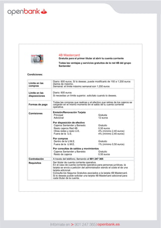 Infórmate en 901 247 365
      
  
Condiciones:  
  
  
Límite  en  las  
compras  
Diario:  600  euros.  Si  lo  deseas,  puede  modificarlo  de  150  a  1.200  euros  
diarios  de  máximo.  
Semanal:  el  límite  máximo  semanal  son  1.200  euros    
  
Límite  en  las    
disposiciones  
  
Diario:  600  euros  
Si  necesitas  un  límite  superior,  solicítalo  cuando  lo  desees.  
  
  
Formas  de  pago  
  
Todas  las  compras  que  realices  y  el  efectivo  que  retires  de  los  cajeros  se  
cargarán  en  el  mismo  momento  en  el  saldo  de  tu  cuenta  corriente  
operativa.  
  
Comisiones   Emisión/Renovación  Tarjeta
  
  
Principal
    
Gratuita
  
  
Adicional
    
12  euros
  
  
Por  disposición  de  efectivo    
  Cajeros  Santander  y  Banesto     Gratuito  
  Resto  cajeros  Red  4B     0,50  euros  
  Otras  redes  y  resto  U.E.     4%  (mínimo  2,40  euros)  
  Fuera  de  la    U.E.       4%  (mínimo  2,40  euros)  
  
Por  compras  
  Dentro  de  la  U.M.E.     Gratuito  
  Fuera  de  la    U.M.E.     1%  (mínimo  0,50  euros)  
  
Por  consultas  de  saldos  y  movimientos    
  Cajeros  Santander  y  Banesto     Gratuito  
  Resto  de  cajeros      0,50  euros    
Contratación   A  través  del  teléfono,  llamando  al  901  247  365  
Requisitos   Ser  titular  de  cuenta  corriente  operativa.  
En  el  caso  de  cuenta  corriente  operativa  para  personas  jurídicas,  la  
tarjeta  se  envía  a  petición  del  administrador  siendo  el  coste  el  de  una  
tarjeta  adicional.  
Consulta  los  Seguros  Gratuitos  asociados  a  la  tarjeta  4B  Mastercard.  
Si  lo  deseas  puede  solicitar  una  tarjeta  4B  Mastercard  adicional  para  
cada  titular  de  la  cuenta.
    
4B  Mastercard  
Gratuita  para  el  primer  titular  al  abrir  tu  cuenta  corriente  
  
Todas  las  ventajas  y  servicios  gratuitos  de  la  red  4B  del  grupo  
Santander
    
 