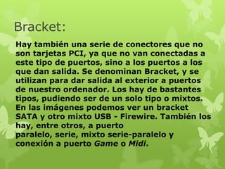 Bracket:
Hay también una serie de conectores que no
son tarjetas PCI, ya que no van conectadas a
este tipo de puertos, sino a los puertos a los
que dan salida. Se denominan Bracket, y se
utilizan para dar salida al exterior a puertos
de nuestro ordenador. Los hay de bastantes
tipos, pudiendo ser de un solo tipo o mixtos.
En las imágenes podemos ver un bracket
SATA y otro mixto USB - Firewire. También los
hay, entre otros, a puerto
paralelo, serie, mixto serie-paralelo y
conexión a puerto Game o Midi.
 