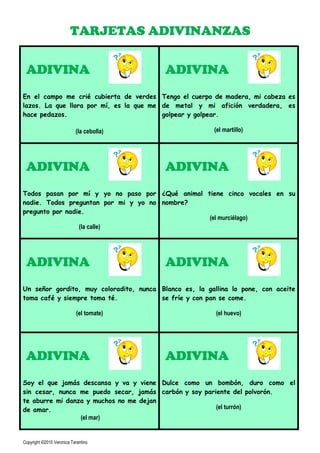 TARJETAS ADIVINANZAS

 ADIVINA                                  ADIVINA
En el campo me crié cubierta de verdes Tengo el cuerpo de madera, mi cabeza es
lazos. La que llora por mí, es la que me de metal y mi afición verdadera, es
hace pedazos.                            golpear y golpear.

                           (la cebolla)                 (el martillo)




 ADIVINA                                  ADIVINA
Todos pasan por mí y yo no paso por ¿Qué animal tiene cinco vocales en su
nadie. Todos preguntan por mi y yo no nombre?
pregunto por nadie.
                                                 (el murciélago)
                 (la calle)




 ADIVINA                                  ADIVINA
Un señor gordito, muy coloradito, nunca Blanco es, la gallina lo pone, con aceite
toma café y siempre toma té.            se fríe y con pan se come.

                            (el tomate)                  (el huevo)




 ADIVINA                                  ADIVINA
Soy el que jamás descansa y va y viene Dulce como un bombón, duro como el
sin cesar, nunca me puedo secar, jamás carbón y soy pariente del polvorón.
te aburre mi danza y muchos no me dejan
de amar.                                                (el turrón)
                 (el mar)


Copyright ©2010 Veronica Tarantino
 