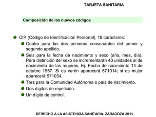 TARJETA SANITARIA


 Composición de los nuevos códigos



CIP (Código de Identificación Personal), 16 caracteres:
   Cuatro para las dos primeras consonantes del primer y
   segundo apellido.
   Seis para la fecha de nacimiento y sexo (año, mes, día).
   Para distinción del sexo se incrementarán 40 unidades al de
   nacimiento de las mujeres. Ej. Fecha de nacimiento 14 de
   octubre 1957. Si es varón aparecerá 571014; si es mujer
   aparecerá 571054.
   Tres para la Comunidad Autónoma o país de nacimiento.
   Dos dígitos de repetición.
   Un dígito de control.



        DERECHO A LA ASISTENCIA SANITARIA. ZARAGOZA 2011
 