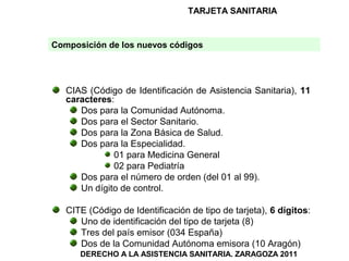 TARJETA SANITARIA


Composición de los nuevos códigos




   CIAS (Código de Identificación de Asistencia Sanitaria), 11
   caracteres:
      Dos para la Comunidad Autónoma.
      Dos para el Sector Sanitario.
      Dos para la Zona Básica de Salud.
      Dos para la Especialidad.
              01 para Medicina General
              02 para Pediatría
      Dos para el número de orden (del 01 al 99).
      Un dígito de control.

   CITE (Código de Identificación de tipo de tarjeta), 6 dígitos:
      Uno de identificación del tipo de tarjeta (8)
      Tres del país emisor (034 España)
      Dos de la Comunidad Autónoma emisora (10 Aragón)
      DERECHO A LA ASISTENCIA SANITARIA. ZARAGOZA 2011
 