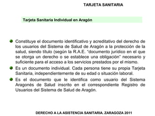TARJETA SANITARIA


   Tarjeta Sanitaria Individual en Aragón




Constituye el documento identificativo y acreditativo del derecho de
los usuarios del Sistema de Salud de Aragón a la protección de la
salud, siendo título (según la R.A.E. “documento jurídico en el que
se otorga un derecho o se establece una obligación” necesario y
suficiente para el acceso a los servicios prestados por el mismo.
Es un documento individual. Cada persona tiene su propia Tarjeta
Sanitaria, independientemente de su edad o situación laboral.
Es el documento que le identifica como usuario del Sistema
Aragonés de Salud inscrito en el correspondiente Registro de
Usuarios del Sistema de Salud de Aragón.




          DERECHO A LA ASISTENCIA SANITARIA. ZARAGOZA 2011
 