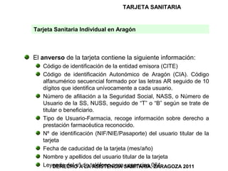 TARJETA SANITARIA


Tarjeta Sanitaria Individual en Aragón



El anverso de la tarjeta contiene la siguiente información:
   Código de identificación de la entidad emisora (CITE)
   Código de identificación Autonómico de Aragón (CIA). Código
   alfanumérico secuencial formado por las letras AR seguido de 10
   dígitos que identifica unívocamente a cada usuario.
   Número de afiliación a la Seguridad Social, NASS, o Número de
   Usuario de la SS, NUSS, seguido de “T” o “B” según se trate de
   titular o beneficiario.
   Tipo de Usuario-Farmacia, recoge información sobre derecho a
   prestación farmacéutica reconocido.
   Nº de identificación (NIF/NIE/Pasaporte) del usuario titular de la
   tarjeta
   Fecha de caducidad de la tarjeta (mes/año)
   Nombre y apellidos del usuario titular de la tarjeta
   Leyenda del nº de teléfono para SANITARIA.061
        DERECHO A LA ASISTENCIA urgencias ZARAGOZA 2011
 