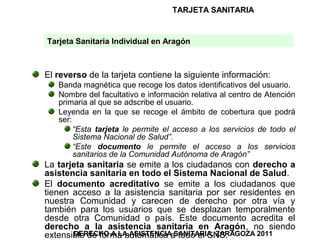TARJETA SANITARIA


Tarjeta Sanitaria Individual en Aragón



El reverso de la tarjeta contiene la siguiente información:
   Banda magnética que recoge los datos identificativos del usuario.
   Nombre del facultativo e información relativa al centro de Atención
   primaria al que se adscribe el usuario.
   Leyenda en la que se recoge el ámbito de cobertura que podrá
   ser:
        “Esta tarjeta le permite el acceso a los servicios de todo el
        Sistema Nacional de Salud”.
        “Este documento le permite el acceso a los servicios
        sanitarios de la Comunidad Autónoma de Aragón”
La tarjeta sanitaria se emite a los ciudadanos con derecho a
asistencia sanitaria en todo el Sistema Nacional de Salud.
El documento acreditativo se emite a los ciudadanos que
tienen acceso a la asistencia sanitaria por ser residentes en
nuestra Comunidad y carecen de derecho por otra vía y
también para los usuarios que se desplazan temporalmente
desde otra Comunidad o país. Este documento acredita el
derecho a la asistencia sanitaria en Aragón, no siendo
       DERECHO A LA ASISTENCIA SANITARIA. ZARAGOZA 2011
extensible de forma automática a todo el SNS.
 