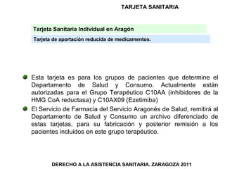 TARJETA SANITARIA


Tarjeta Sanitaria Individual en Aragón
Tarjeta de aportación reducida de medicamentos.




Esta tarjeta es para los grupos de pacientes que determine el
Departamento de Salud y Consumo. Actualmente están
autorizadas para el Grupo Terapéutico C10AA (inhibidores de la
HMG CoA reductasa) y C10AX09 (Ezetimiba)
El Servicio de Farmacia del Servicio Aragonés de Salud, remitirá al
Departamento de Salud y Consumo un archivo diferenciado de
estas tarjetas, para su fabricación y posterior remisión a los
pacientes incluidos en este grupo terapéutico.




       DERECHO A LA ASISTENCIA SANITARIA. ZARAGOZA 2011
 