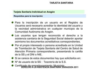TARJETA SANITARIA


Tarjeta Sanitaria Individual en Aragón
Requisitos para la inscripción


 Para la inscripción de un usuario en el Registro de
 Usuarios será necesario acreditar la identidad del usuario y
 la vecindad administrativa en cualquier municipio de la
 Comunidad Autónoma de Aragón.
 Los usuarios que tengan reconocido el derecho a la
 asistencia sanitaria de la Seguridad Social deberán aportar
 asimismo los documentos acreditativos correspondientes.
 Por el propio interesado o persona acreditada en la Unidad
 de Tramitación de Tarjeta Sanitaria del Centro de Salud de
 Atención Primaria correspondiente, presentando la cartilla
 de la SS y el DNI o NIE.
 Si se carece de estos documentos hay que solicitarlos en:
 Nº de usuario de la SS : Tesorería de la S.S.
 Certificado de empadronamiento: Municipio
       DERECHO A LA ASISTENCIA SANITARIA. ZARAGOZA 2011
 
