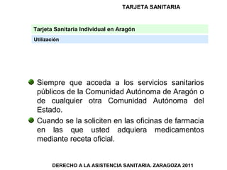 TARJETA SANITARIA


Tarjeta Sanitaria Individual en Aragón
Utilización




 Siempre que acceda a los servicios sanitarios
 públicos de la Comunidad Autónoma de Aragón o
 de cualquier otra Comunidad Autónoma del
 Estado.
 Cuando se la soliciten en las oficinas de farmacia
 en las que usted adquiera medicamentos
 mediante receta oficial.


        DERECHO A LA ASISTENCIA SANITARIA. ZARAGOZA 2011
 