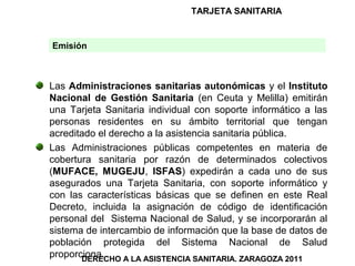 TARJETA SANITARIA


Emisión



Las Administraciones sanitarias autonómicas y el Instituto
Nacional de Gestión Sanitaria (en Ceuta y Melilla) emitirán
una Tarjeta Sanitaria individual con soporte informático a las
personas residentes en su ámbito territorial que tengan
acreditado el derecho a la asistencia sanitaria pública.
Las Administraciones públicas competentes en materia de
cobertura sanitaria por razón de determinados colectivos
(MUFACE, MUGEJU, ISFAS) expedirán a cada uno de sus
asegurados una Tarjeta Sanitaria, con soporte informático y
con las características básicas que se definen en este Real
Decreto, incluida la asignación de código de identificación
personal del Sistema Nacional de Salud, y se incorporarán al
sistema de intercambio de información que la base de datos de
población protegida del Sistema Nacional de Salud
proporciona.
       DERECHO A LA ASISTENCIA SANITARIA. ZARAGOZA 2011
 