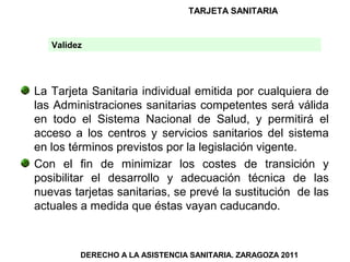 TARJETA SANITARIA


   Validez




La Tarjeta Sanitaria individual emitida por cualquiera de
las Administraciones sanitarias competentes será válida
en todo el Sistema Nacional de Salud, y permitirá el
acceso a los centros y servicios sanitarios del sistema
en los términos previstos por la legislación vigente.
Con el fin de minimizar los costes de transición y
posibilitar el desarrollo y adecuación técnica de las
nuevas tarjetas sanitarias, se prevé la sustitución de las
actuales a medida que éstas vayan caducando.



         DERECHO A LA ASISTENCIA SANITARIA. ZARAGOZA 2011
 