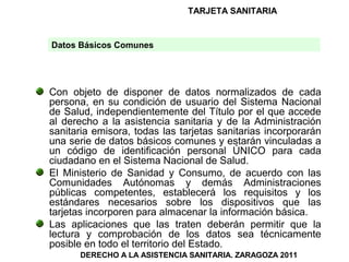 TARJETA SANITARIA


Datos Básicos Comunes




Con objeto de disponer de datos normalizados de cada
persona, en su condición de usuario del Sistema Nacional
de Salud, independientemente del Título por el que accede
al derecho a la asistencia sanitaria y de la Administración
sanitaria emisora, todas las tarjetas sanitarias incorporarán
una serie de datos básicos comunes y estarán vinculadas a
un código de identificación personal ÚNICO para cada
ciudadano en el Sistema Nacional de Salud.
El Ministerio de Sanidad y Consumo, de acuerdo con las
Comunidades Autónomas y demás Administraciones
públicas competentes, establecerá los requisitos y los
estándares necesarios sobre los dispositivos que las
tarjetas incorporen para almacenar la información básica.
Las aplicaciones que las traten deberán permitir que la
lectura y comprobación de los datos sea técnicamente
posible en todo el territorio del Estado.
      DERECHO A LA ASISTENCIA SANITARIA. ZARAGOZA 2011
 
