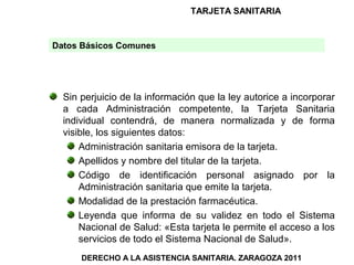 TARJETA SANITARIA


Datos Básicos Comunes




  Sin perjuicio de la información que la ley autorice a incorporar
  a cada Administración competente, la Tarjeta Sanitaria
  individual contendrá, de manera normalizada y de forma
  visible, los siguientes datos:
      Administración sanitaria emisora de la tarjeta.
      Apellidos y nombre del titular de la tarjeta.
      Código de identificación personal asignado por la
      Administración sanitaria que emite la tarjeta.
      Modalidad de la prestación farmacéutica.
      Leyenda que informa de su validez en todo el Sistema
      Nacional de Salud: «Esta tarjeta le permite el acceso a los
      servicios de todo el Sistema Nacional de Salud».
      DERECHO A LA ASISTENCIA SANITARIA. ZARAGOZA 2011
 
