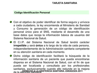 TARJETA SANITARIA


Código Identificación Personal


Con el objetivo de poder identificar de forma segura y unívoca
a cada ciudadano, la ley encomienda al Ministerio de Sanidad
y Consumo la generación de un código de identificación
personal único para el SNS, mediante el desarrollo de una
base datos que recoja la información básica de usuarios del
Sistema Nacional de Salud.
El C.I.P. del Sistema Nacional de Salud tendrá carácter
irrepetible y será único a lo largo de la vida de cada persona,
independientemente de la Administración sanitaria competente
en su atención sanitaria en cada momento.
Dicho código de identificación facilitará la búsqueda de la
información sanitaria de un paciente que pueda encontrarse
dispersa en el Sistema Nacional de Salud, con el fin de que
pueda ser localizada y consultada por los profesionales
sanitarios, exclusivamente cuando ello redunde en la mejora
       DERECHO A LA ASISTENCIA SANITARIA. ZARAGOZA 2011
 
