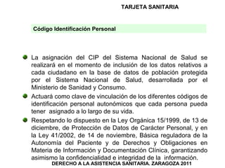 TARJETA SANITARIA


Código Identificación Personal




La asignación del CIP del Sistema Nacional de Salud se
realizará en el momento de inclusión de los datos relativos a
cada ciudadano en la base de datos de población protegida
por el Sistema Nacional de Salud, desarrollada por el
Ministerio de Sanidad y Consumo.
Actuará como clave de vinculación de los diferentes códigos de
identificación personal autonómicos que cada persona pueda
tener asignado a lo largo de su vida.
Respetando lo dispuesto en la Ley Orgánica 15/1999, de 13 de
diciembre, de Protección de Datos de Carácter Personal, y en
la Ley 41/2002, de 14 de noviembre, Básica reguladora de la
Autonomía del Paciente y de Derechos y Obligaciones en
Materia de Información y Documentación Clínica, garantizando
asimismo la confidencialidad e integridad de la información.
       DERECHO A LA ASISTENCIA SANITARIA. ZARAGOZA 2011
 