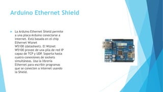 Arduino Ethernet Shield
 La Arduino Ethernet Shield permite
a una placa Arduino conectarse a
internet. Está basada en el chip
Ethernet Wiznet
W5100 (datasheet). El Wiznet
W5100 provee de una pila de red IP
capaz de TCP y UDP. Soporta hasta
cuatro conexiones de sockets
simultáneas. Usa la librería
Ethernet para escribir programas
que se conecten a internet usando
la Shield.
 