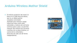 Arduino Wireless Mothor Shield
 El Arduino protector del motor se
basa en la L298 (hoja de datos),
que es un doble puente
completo controlador
diseñado para manejar cargas
inductivas tales como relés,
solenoides y motores de corriente
continua paso a paso. Le permite
manejar dos motores de corriente
continua con su placa Arduino, el
control de la velocidad y
dirección de cada uno de forma
independiente.
 