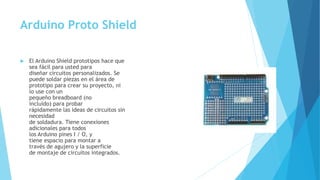 Arduino Proto Shield
 El Arduino Shield prototipos hace que
sea fácil para usted para
diseñar circuitos personalizados. Se
puede soldar piezas en el área de
prototipo para crear su proyecto, ni
lo use con un
pequeño breadboard (no
incluido) para probar
rápidamente las ideas de circuitos sin
necesidad
de soldadura. Tiene conexiones
adicionales para todos
los Arduino pines I / O, y
tiene espacio para montar a
través de agujero y la superficie
de montaje de circuitos integrados.
 