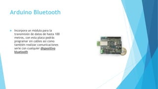 Arduino Bluetooth
 Incorpora un módulo para la
transmisión de datos de hasta 100
metros, con esta placa podrás
programar sin cables así como
también realizar comunicaciones
serie con cualquier dispositivo
bluetooth
 